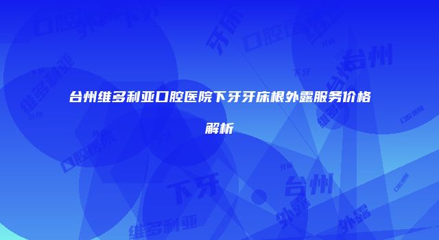 台州维多利亚口腔医院下牙牙床根外露服务价格解析