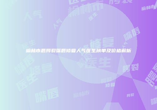 榆林市唇腭裂嘴唇修复人气医生榜单及价格解析
