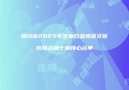 铜川市2025年生物合金烤瓷牙医院排名榜十强良心名单