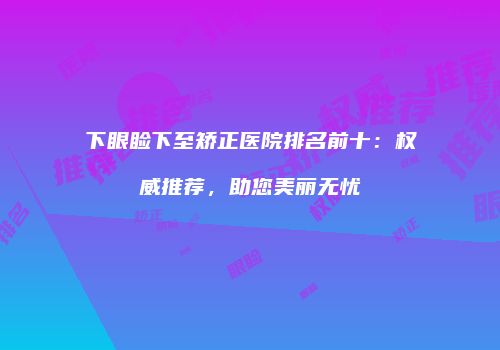 下眼睑下至矫正医院排名前十：权威推荐，助您美丽无忧
