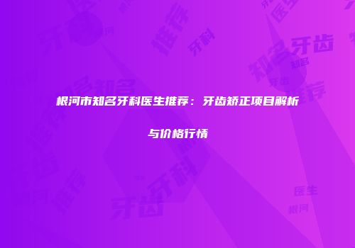 根河市知名牙科医生推荐：牙齿矫正项目解析与价格行情
