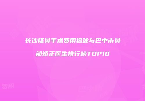 长沙隆鼻手术费用揭秘与巴中市鼻部矫正医生排行榜TOP10