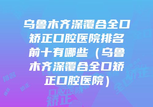 乌鲁木齐深覆合全口矫正口腔医院排名前十有哪些（乌鲁木齐深覆合全口矫正口腔医院）