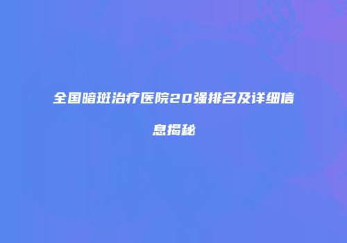 全国暗斑治疗医院20强排名及详细信息揭秘