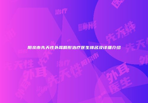 阳泉市先天性外耳畸形治疗医生排名及详细介绍