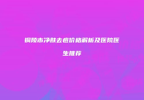 铜陵市净肤去痘价格解析及医院医生推荐