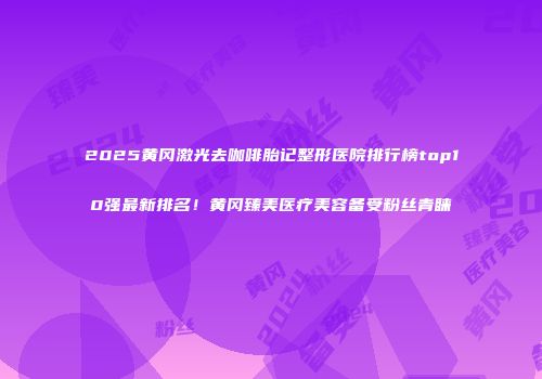 2025黄冈激光去咖啡胎记整形医院排行榜top10强最新排名！黄冈臻美医疗美容备受粉丝青睐