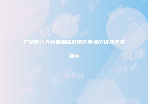 广州市先天性耳廓畸形整形手术价格及医院推荐