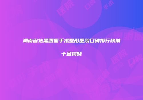 湖南省祛黑眼圈手术整形医院口碑排行榜前十名揭晓