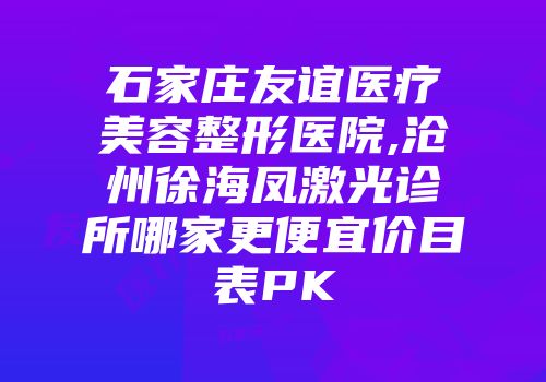 石家庄友谊医疗美容整形医院,沧州徐海凤激光诊所哪家更便宜价目表PK
