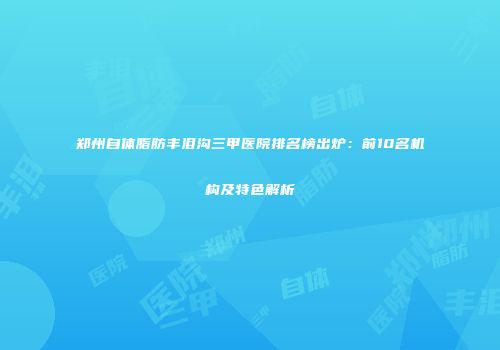 郑州自体脂肪丰泪沟三甲医院排名榜出炉：前10名机构及特色解析