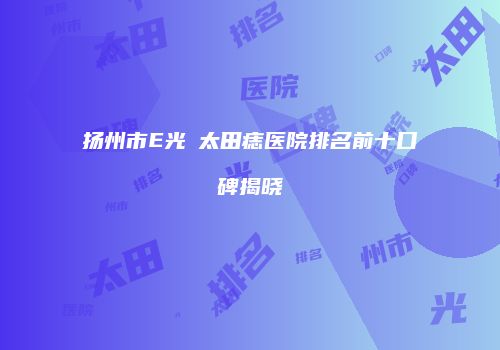 扬州市E光袪太田痣医院排名前十口碑揭晓