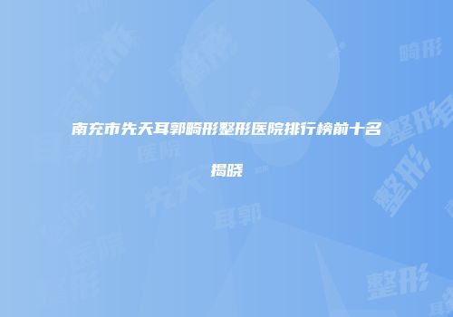 南充市先天耳郭畸形整形医院排行榜前十名揭晓