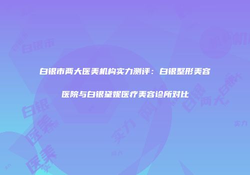 白银市两大医美机构实力测评：白银整形美容医院与白银黛妮医疗美容诊所对比