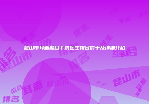 昆山市耳垂缝合手术医生排名前十及详细介绍