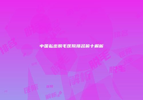 中国私密脱毛医院排名前十解析