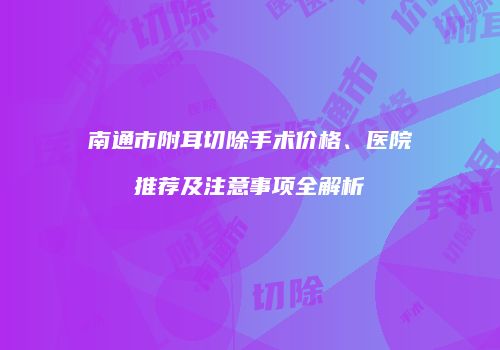 南通市附耳切除手术价格、医院推荐及注意事项全解析