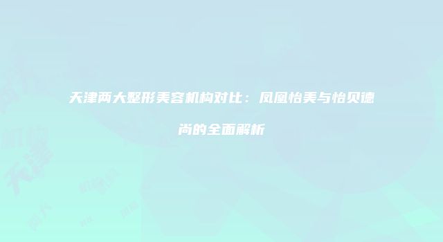 天津两大整形美容机构对比：凤凰怡美与怡贝德尚的全面解析