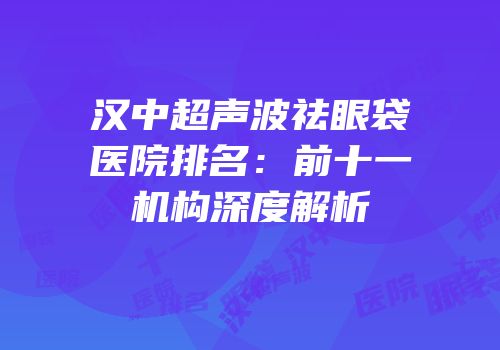 汉中超声波祛眼袋医院排名：前十一机构深度解析