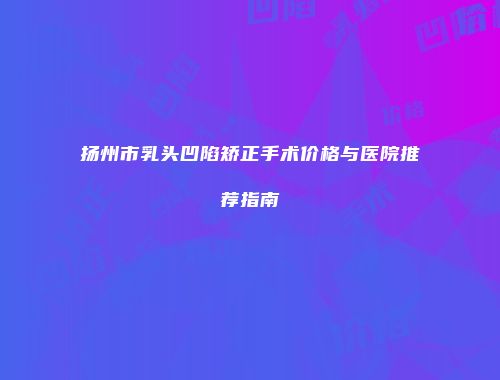 扬州市乳头凹陷矫正手术价格与医院推荐指南