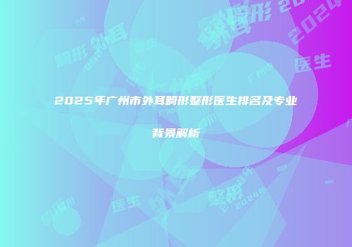 2025年广州市外耳畸形整形医生排名及专业背景解析