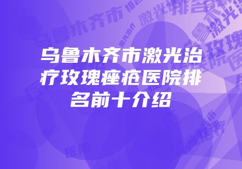 乌鲁木齐市激光治疗玫瑰痤疮医院排名前十介绍
