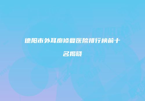 德阳市外耳廓修复医院排行榜前十名揭晓