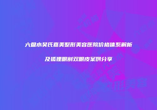 六盘水吴氏嘉美整形美容医院价格体系解析及狐狸眼割双眼皮案例分享