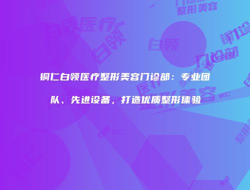 铜仁白领医疗整形美容门诊部：专业团队、先进设备，打造优质整形体验