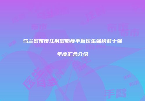 乌兰察布市注射溶脂瘦手臂医生强榜前十强年度汇合介绍