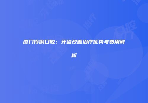 厦门伶俐口腔：牙齿改善治疗优势与费用解析