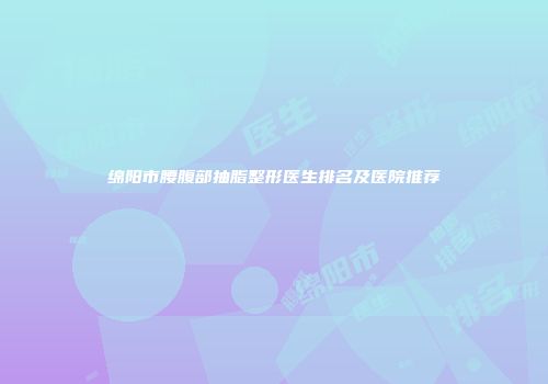 绵阳市腰腹部抽脂整形医生排名及医院推荐
