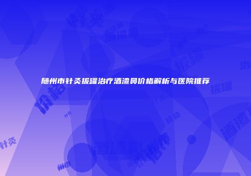 随州市针灸拔罐治疗酒渣鼻价格解析与医院推荐