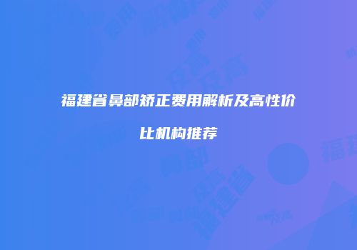 福建省鼻部矫正费用解析及高性价比机构推荐