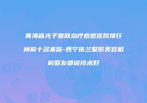 青海省光子嫩肤治疗痘痘医院排行榜前十名来啦-西宁依兰整形美容机构整友都说技术好