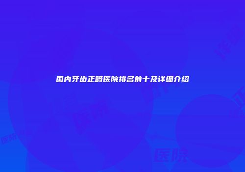 国内牙齿正畸医院排名前十及详细介绍
