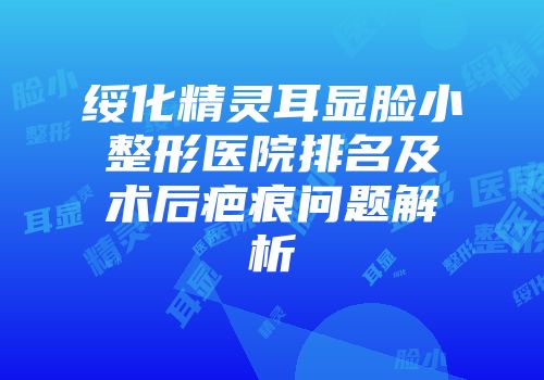 绥化精灵耳显脸小整形医院排名及术后疤痕问题解析