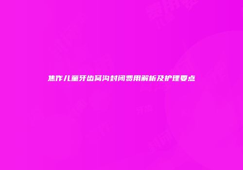 焦作儿童牙齿窝沟封闭费用解析及护理要点