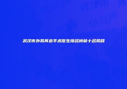 武汉市外耳再造手术医生排名榜前十名揭晓