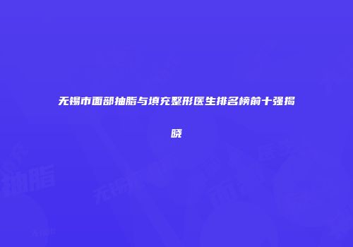 无锡市面部抽脂与填充整形医生排名榜前十强揭晓