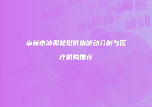 阜新市冰肌祛斑价格波动分析与医疗机构推荐