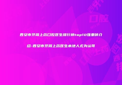 西安市牙周上药口腔医生排行榜top10强重磅介绍-西安市牙周上药医生本地人尤为认可
