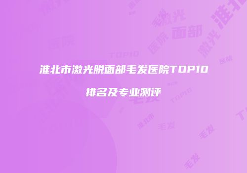 淮北市激光脱面部毛发医院TOP10排名及专业测评