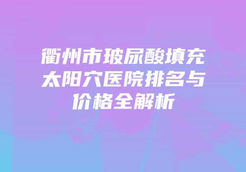 衢州市玻尿酸填充太阳穴医院排名与价格全解析