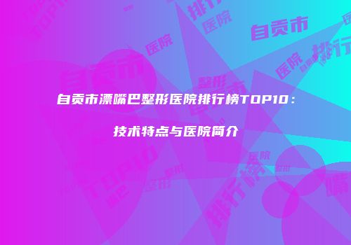 自贡市漂嘴巴整形医院排行榜TOP10：技术特点与医院简介