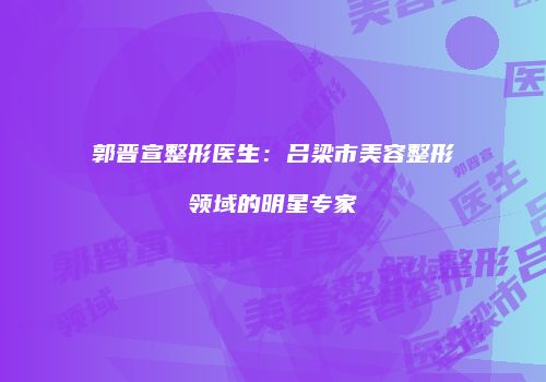 郭晋宣整形医生：吕梁市美容整形领域的明星专家
