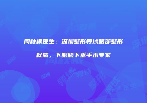 周秋根医生：深圳整形领域眼部整形权威，下眼睑下垂手术专家