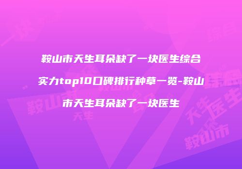 鞍山市天生耳朵缺了一块医生综合实力top10口碑排行种草一览-鞍山市天生耳朵缺了一块医生