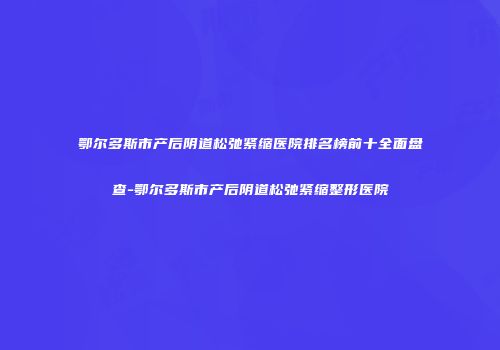 鄂尔多斯市产后阴道松弛紧缩医院排名榜前十全面盘查-鄂尔多斯市产后阴道松弛紧缩整形医院