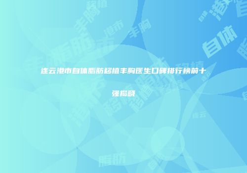 连云港市自体脂肪移植丰胸医生口碑排行榜前十强揭晓